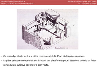 UNIVERSITE SAINT-ESPRIT DE KASLIK                                  HISTOIRE ET THEORIE DE L’ARCHITECTURE I
FACULTE DES BEAUX-ARTS ET DES ARTS APPLIQUES                                     201220/03/MÉSOPOTAMIE




- Comprend généralement une pièce commune de 20 à 25m2 et des pièces annexes.
- La pièce principale comprenait des bancs et des plateformes pour s’asseoir et dormir, un foyer
   rectangulaire surélevé et un four à pain voûté.
 