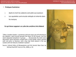 UNIVERSITE SAINT-ESPRIT DE KASLIK                                             HISTOIRE ET THEORIE DE L’ARCHITECTURE I
FACULTE DES BEAUX-ARTS ET DES ARTS APPLIQUES                                                201220/03/MÉSOPOTAMIE


    • Pratiques funéraires:


      o      Après la mort les cadavres sont jetés aux vautours

      o      Les squelettes sont ensuite nettoyés et enterrés dans
             les maisons



      Ce qui laisse supposer un culte des ancêtres très élaboré



   “Often, headless bodies—sometimes with the lower jaw still attached to
   the skeleton—were buried beneath the floors of the houses, and the
   skulls deposited elsewhere in groups. . . . Occasionally the skulls were
   decorated. Some had been scraped with a sharp blade, others painted
   with red ocher or bitumen, and a few had shells placed in the eye
   sockets with the features modeled in plaster.”
   Source: Cultural Atlas of Mesopotamia and the Ancient Near East, by
         Michael Roaf (NY: Facts on File, 2000), p. 33.
 