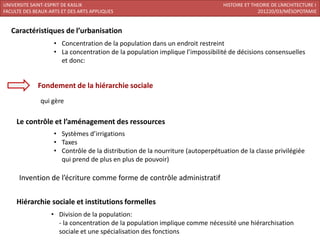 UNIVERSITE SAINT-ESPRIT DE KASLIK                                               HISTOIRE ET THEORIE DE L’ARCHITECTURE I
FACULTE DES BEAUX-ARTS ET DES ARTS APPLIQUES                                                  201220/03/MÉSOPOTAMIE


   Caractéristiques de l’urbanisation
                    • Concentration de la population dans un endroit restreint
                    • La concentration de la population implique l’impossibilité de décisions consensuelles
                      et donc:


             Fondement de la hiérarchie sociale
              qui gère

     Le contrôle et l’aménagement des ressources
                    • Systèmes d’irrigations
                    • Taxes
                    • Contrôle de la distribution de la nourriture (autoperpétuation de la classe privilégiée
                      qui prend de plus en plus de pouvoir)

      Invention de l’écriture comme forme de contrôle administratif

     Hiérarchie sociale et institutions formelles
                   • Division de la population:
                     - la concentration de la population implique comme nécessité une hiérarchisation
                     sociale et une spécialisation des fonctions
 