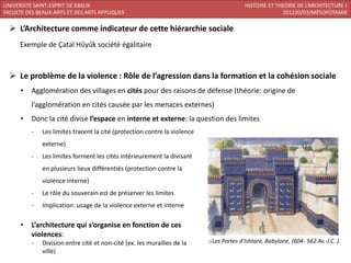 UNIVERSITE SAINT-ESPRIT DE KASLIK                                                        HISTOIRE ET THEORIE DE L’ARCHITECTURE I
FACULTE DES BEAUX-ARTS ET DES ARTS APPLIQUES                                                           201220/03/MÉSOPOTAMIE

   L’Architecture comme indicateur de cette hiérarchie sociale
      Exemple de Çatal Hűyűk société égalitaire



   Le problème de la violence : Rôle de l’agression dans la formation et la cohésion sociale
      •   Agglomération des villages en cités pour des raisons de défense (théorie: origine de
          l’agglomération en cités causée par les menaces externes)
      •   Donc la cité divise l’espace en interne et externe: la question des limites
          -   Les limites tracent la cité (protection contre la violence
              externe)
          -   Les limites forment les cités intérieurement la divisant
              en plusieurs lieux différentiés (protection contre la
              violence interne)
          -   Le rôle du souverain est de préserver les limites
          -   Implication: usage de la violence externe et interne

      •   L’architecture qui s’organise en fonction de ces
          violences:
          -   Division entre cité et non-cité (ex. les murailles de la     oLes Portes d’Ishtare, Babylone, (604- 562 Av.-J.C. ).
              ville)
 