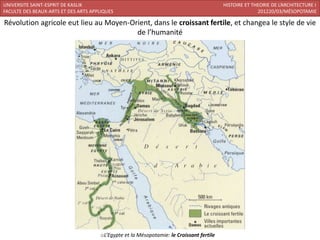 UNIVERSITE SAINT-ESPRIT DE KASLIK                                                         HISTOIRE ET THEORIE DE L’ARCHITECTURE I
FACULTE DES BEAUX-ARTS ET DES ARTS APPLIQUES                                                            201220/03/MÉSOPOTAMIE

Révolution agricole eut lieu au Moyen-Orient, dans le croissant fertile, et changea le style de vie
                                        de l’humanité




                                      oL’Egypte et la Mésopotamie: le Croissant fertile
 