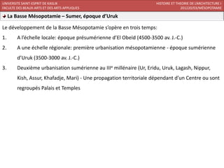 UNIVERSITE SAINT-ESPRIT DE KASLIK                                    HISTOIRE ET THEORIE DE L’ARCHITECTURE I
FACULTE DES BEAUX-ARTS ET DES ARTS APPLIQUES                                       201220/03/MÉSOPOTAMIE

     La Basse Mésopotamie – Sumer, époque d’Uruk

Le développement de la Basse Mésopotamie s’opère en trois temps:
1.      A l’échelle locale: époque présumérienne d’El Obeïd (4500-3500 av. J.-C.)
2.      A une échelle régionale: première urbanisation mésopotamienne - époque sumérienne
        d’Uruk (3500-3000 av. J.-C.)
3.      Deuxième urbanisation sumérienne au IIIe millénaire (Ur, Eridu, Uruk, Lagash, Nippur,
        Kish, Assur, Khafadje, Mari) - Une propagation territoriale dépendant d’un Centre ou sont
        regroupés Palais et Temples
 