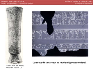 UNIVERSITE SAINT-ESPRIT DE KASLIK                                            HISTOIRE ET THEORIE DE L’ARCHITECTURE I
FACULTE DES BEAUX-ARTS ET DES ARTS APPLIQUES                                               201220/03/MÉSOPOTAMIE




                                           Que nous dit ce vase sur les rituels religieux sumériens?
       oVase rituel de Warqa,
       Uruk, vers 3500 av. J.-C.
 