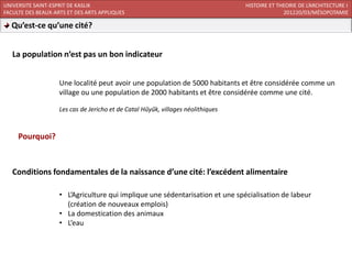UNIVERSITE SAINT-ESPRIT DE KASLIK                                                 HISTOIRE ET THEORIE DE L’ARCHITECTURE I
FACULTE DES BEAUX-ARTS ET DES ARTS APPLIQUES                                                    201220/03/MÉSOPOTAMIE

  Qu’est-ce qu’une cité?


   La population n’est pas un bon indicateur


                    Une localité peut avoir une population de 5000 habitants et être considérée comme un
                    village ou une population de 2000 habitants et être considérée comme une cité.

                    Les cas de Jericho et de Catal Hűyűk, villages néolithiques



     Pourquoi?



   Conditions fondamentales de la naissance d’une cité: l’excédent alimentaire

                    • L’Agriculture qui implique une sédentarisation et une spécialisation de labeur
                      (création de nouveaux emplois)
                    • La domestication des animaux
                    • L’eau
 