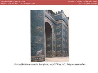 UNIVERSITE SAINT-ESPRIT DE KASLIK                                        HISTOIRE ET THEORIE DE L’ARCHITECTURE I
FACULTE DES BEAUX-ARTS ET DES ARTS APPLIQUES                                           201220/03/MÉSOPOTAMIE




                 Porte d’Ishtar restaurée, Babylone, vers 575 av. J.-C., Briques vernissées
 
