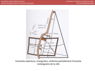 UNIVERSITE SAINT-ESPRIT DE KASLIK                                        HISTOIRE ET THEORIE DE L’ARCHITECTURE I
FACULTE DES BEAUX-ARTS ET DES ARTS APPLIQUES                                           201220/03/MÉSOPOTAMIE




                   L’enceinte extérieure, triangulaire, renferme partiellement l’enceinte
                                           rectangulaire de la ville
 