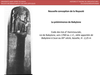 UNIVERSITE SAINT-ESPRIT DE KASLIK                                             HISTOIRE ET THEORIE DE L’ARCHITECTURE I
FACULTE DES BEAUX-ARTS ET DES ARTS APPLIQUES                                                201220/03/MÉSOPOTAMIE



                                                       Nouvelle conception de la Royauté



                                                           La prééminence de Babylone



                                                          Code des lois d’ Hammourabi,
                                               roi de Babylone, vers 1760 av. J.-C., stèle apportée de
                                                 Babylone à Suse au XIIe siècle, basalte, H : 2,25 m
 