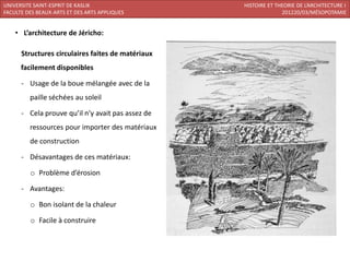 UNIVERSITE SAINT-ESPRIT DE KASLIK                  HISTOIRE ET THEORIE DE L’ARCHITECTURE I
FACULTE DES BEAUX-ARTS ET DES ARTS APPLIQUES                     201220/03/MÉSOPOTAMIE


    • L’architecture de Jéricho:

      Structures circulaires faites de matériaux
      facilement disponibles

      - Usage de la boue mélangée avec de la
         paille séchées au soleil

      - Cela prouve qu’il n’y avait pas assez de
         ressources pour importer des matériaux
         de construction

      - Désavantages de ces matériaux:

         o Problème d’érosion

      - Avantages:

         o Bon isolant de la chaleur

         o Facile à construire
 
