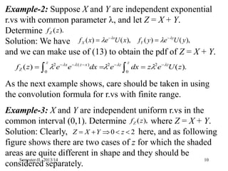 10
Example-2: Suppose X and Y are independent exponential
r.vs with common parameter , and let Z = X + Y.
Determine
Solution: We have
and we can make use of (13) to obtain the pdf of Z = X + Y.
As the next example shows, care should be taken in using
the convolution formula for r.vs with finite range.
Example-3: X and Y are independent uniform r.vs in the
common interval (0,1). Determine where Z = X + Y.
Solution: Clearly, here, and as following
figure shows there are two cases of z for which the shaded
areas are quite different in shape and they should be
considered separately.
),
(
)
(
),
(
)
( y
U
e
y
f
x
U
e
x
f y
Y
x
X



 



2
0 



 z
Y
X
Z
),
(z
fZ
).
(
)
( 2
0
2
0
)
(
2
z
U
e
z
dx
e
dx
e
e
z
f z
z
z
z
x
z
x
Z






 






 

).
(z
fZ
Semester-II, 2013/14
 
