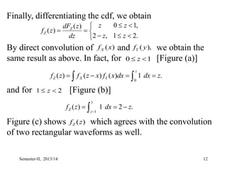 12
Finally, differentiating the cdf, we obtain
By direct convolution of and we obtain the
same result as above. In fact, for [Figure (a)]
and for [Figure (b)]
Figure (c) shows which agrees with the convolution
of two rectangular waveforms as well.










.
2
1
,
2
,
1
0
)
(
)
(
z
z
z
z
dz
z
dF
z
f Z
Z
)
(x
fX ),
( y
fY
1
0 
 z
2
1 
 z
.
1
)
(
)
(
)
(
0
z
dx
dx
x
f
x
z
f
z
f
z
Y
X
Z 


  
.
2
1
)
(
1
1
z
dx
z
f
z
Z 

  
)
(z
fZ
Semester-II, 2013/14
 