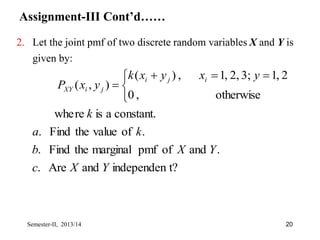 Assignment-III Cont’d……
2. Let the joint pmf of two discrete random variables X and Y is
given by:
t?
independen
and
Are
.
.
and
of
pmf
marginal
the
Find
.
.
of
value
the
Find
.
constant.
a
is
re
whe
otherwise
,
0
2
,
1
3;
2,
,
1
,
)
(
)
,
(
Y
X
c
Y
X
b
k
a
k
y
x
y
x
k
y
x
P
i
j
i
j
i
XY


 



Semester-II, 2013/14 20
 