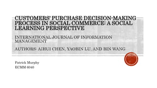 CUSTOMERS’ PURCHASE DECISION-MAKING
PROCESS IN SOCIAL COMMERCE: A SOCIAL
LEARNING PERSPECTIVE
Patrick Murphy
ECMM 6040
 