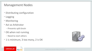 Copyright © 2015 Oracle and/or its affiliates. All rights reserved. |
Management Nodes
• Distributing configuration
• Logging
• Monitoring
• Act as Arbitrator
– Prevents split-brain
• OK when not running
– Need to start others
• 1 is minimum, 3 too many, 2 is OK
 