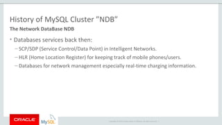 Copyright © 2015 Oracle and/or its affiliates. All rights reserved. |
History of MySQL Cluster ”NDB”
• Databases services back then:
– SCP/SDP (Service Control/Data Point) in Intelligent Networks.
– HLR (Home Location Register) for keeping track of mobile phones/users.
– Databases for network management especially real-time charging information.
The Network DataBase NDB
 
