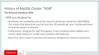 Copyright © 2015 Oracle and/or its affiliates. All rights reserved. |
History of MySQL Cluster ”NDB”
• NDB was designed to:
– Reliability, the availability class of the telecom databases should be 6 (99.9999%).
This means that downtime must be less than 30 seconds per year: no planned down
time of the system is allowed.
– Performance, designed for high throughput, linear scalability when adding more
servers (data nodes) for simple access patterns (PK lookups).
– Real-time, data is kept in memory and system is designed for memory operations.
The Network DataBase NDB
 