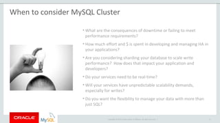 Copyright © 2015 Oracle and/or its affiliates. All rights reserved. |
When to consider MySQL Cluster
• What are the consequences of downtime or failing to meet
performance requirements?
• How much effort and $ is spent in developing and managing HA in
your applications?
• Are you considering sharding your database to scale write
performance? How does that impact your application and
developers?
• Do your services need to be real-time?
• Will your services have unpredictable scalability demands,
especially for writes?
• Do you want the flexibility to manage your data with more than
just SQL?
8
 