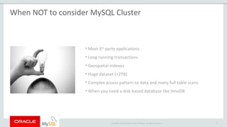 Copyright © 2015 Oracle and/or its affiliates. All rights reserved. |
When NOT to consider MySQL Cluster
• Most 3rd
party applications
• Long running transactions
• Geospatial indexes
• Huge dataset (>2TB)
• Complex access pattern to data and many full table scans
• When you need a disk based database like InnoDB
9
 