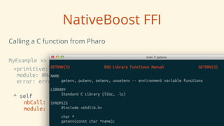 NativeBoost FFI
Calling a C function from Pharo
MyExample >> getEnv: name
<primitive: #primitiveNativeCall
module: #NativeBoostPlugin
error: errorCode>
^ self
	
 nbCall: #(String getenv ( String name ))
	
 module: NativeBoost CLibrary
 
