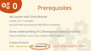 0 Prerequisites
x86 system with 32-bit libraries
cmake, C/C++ compiler
unix-ish shell environment (MinGW on windows)
Some understanding of C development tools & practices
how to build the C part, how it works, what it expects
A place to work
mkdir nbtutorial && cd nbtutorial each slide starts there
 