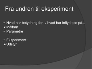 Fra undren til eksperiment

• Hvad har betydning for.../ hvad har inflydelse på...
Målbart
• Parametre

• Eksperiment
Udstyr
 