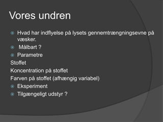 Vores undren
  Hvad har indflyelse på lysets gennemtrængningsevne på
   væsker.
 Målbart ?
 Parametre
Stoffet
Koncentration på stoffet
Farven på stoffet (afhængig variabel)
 Eksperiment
 Tilgængeligt udstyr ?
 