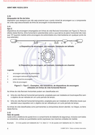 3.10	
bloqueador de fim de linha
dispositivo que assegura que não seja possível que o ponto móvel de ancoragem ou o componente
de união seja desconectado da linha de ancoragem involuntariamente
3.11	
tipo C
dispositivos de ancoragem empregados em linhas de vida flexíveis horizontais (ver Figura 3). Para os
efeitos desta Norma, linha horizontal é subentendida como a que deriva do plano horizontal não mais
que 15º (quando medido entre ancoragens de extremidade e/ou intermediarias em qualquer ponto de
sua extensão)
a) Dispositivo de ancoragem, por exemplo, instalação em telhado
1 2 3 4 1
 a) Dispositivo de ancoragem, por exemplo, instalação em telhado
2
4
 b) Dispositivo de ancoragem, por exemplo, instalação em chaminé
Legenda
1	 ancoragem estrutural de extremidade
2	 ancoragem estrutural intermediária
3	 ponto móvel de ancoragem
4	 linha de ancoragem
Figura 3 – Tipo C – Exemplos, não exaustivos, de dispositivos de ancoragem
utilizados em linhas de vida horizontal flexível
As linhas de vida flexíveis horizontais podem ser classificadas em:
 a)	 linha de vida flexível horizontal permanente: projetada para ser instalada em local específico sem
o objetivo de ser retirada em um curto período de tempo;
 b)	 linha de vida flexível horizontal temporária: projetada para ser instalada em diferentes locais que
atendam seus requisitos com o objetivo de ser utilizada por um curto período de tempo.
As linhas de vida classificadas como permanentes ou temporárias devem atender, na íntegra, os itens
desta Norma.
3.12	
fator de queda
razão entre a distância de queda livre e o comprimento do talabarte de segurança, inclusive com todos
os conectores, ambas as quantidades sendo expressas nas mesmas unidades de medida
Exemplo	 2 m de queda com talabarte de 1 m, fator 2; 1 m de queda com talabarte de 2 m, fator 0,5.
4
ABNT NBR 16325-2:2014
© ABNT 2014 - Todos os direitos reservados
Exemplar
para
uso
exclusivo
-
TARGET
EDITORA
GRÁFICA
LTDA
-
07.907.402/0001-13
(Pedido
508770
Impresso:
05/12/2014)
Arquivo
de
impressão
gerado
em
29/08/2015
19:48:01
de
uso
exclusivo
de
FIX
SOLUCOES
EM
SISTEMAS
DE
ANCORAGEM
LTDA
[18.956.349/0001-67] Arquivo de impressão gerado em 29/08/2015 19:48:01 de uso exclusivo de FIX SOLUCOES EM SISTEMAS DE ANCORAGEM LTDA [18.956.349/0001-67]
 