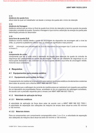 3.13	
distância de queda livre
altura total da qual um trabalhador cai desde o começo da queda até o início da retenção
3.14	
distância de frenagem
distância vertical que se inicia no final da queda livre (início da retenção) e termina quando da parada
(retenção) completa da queda. Durante a frenagem é que ocorre a absorção da energia da queda pela
deformação prevista do absorvedor
3.15	
zona livre de queda ZLQ
distância mínima medida desde o ponto de ancoragem do dispositivo de ancoragem até o nível do
chão, ou próxima à plataforma inferior real, ou obstáculo significativo mais próximo
NOTA	 Informação para identificação da ZLQ em dispositivos de ancoragem tipo C pode ser encontrada
no Anexo C.
3.16	
componente de união
componente que faz a união entre o elemento de engate para retenção de queda do cinturão de
segurança tipo paraquedista e o ponto de ancoragem. Pode ser um talabarte de segurança ou um
trava-queda deslizante e seu extensor ou um trava-queda retrátil e sua linha de ancoragem retrátil,
incluindo seus conectores
4	 Requisitos
4.1	 Equipamentos para ensaios estático
4.1.1	 Equipamento para medida de força
O equipamento de medida da força utilizado para realizar os ensaios estáticos de elementos e sistemas
deve estar de acordo com a Norma ABNT NBR NM ISO 7500-1.
É conveniente que a calibragem da corrente de medida possa ser rastreável com respeito aos padrões
de um laboratório de propriedades físicas, acreditado ou de um organismo de calibragem acreditado,
de acordo com a precisão requerida para o ensaio (ver ABNT NBR NM ISO 7500-1).
4.1.2	 Velocidade de aplicação da força
4.1.2.1	 Materiais metálicos
A velocidade de aplicação da força deve estar de acordo com a ABNT NBR NM ISO 7500-1.
A velocidade de separação dos cabeçotes da máquina de ensaio deve situar-se entre 50 mm/min
e 150 mm/min.
4.1.2.2	 Materiais têxteis
Para os componentes com comprimento compreendido entre 1 m e 2 m, a velocidade de separação
dos cabeçotes da máquina deve situar-se entre 50 mm/min e 150 mm/min.
5
ABNT NBR 16325-2:2014
© ABNT 2014 - Todos os direitos reservados
Exemplar
para
uso
exclusivo
-
TARGET
EDITORA
GRÁFICA
LTDA
-
07.907.402/0001-13
(Pedido
508770
Impresso:
05/12/2014)
Arquivo
de
impressão
gerado
em
29/08/2015
19:48:01
de
uso
exclusivo
de
FIX
SOLUCOES
EM
SISTEMAS
DE
ANCORAGEM
LTDA
[18.956.349/0001-67] Arquivo de impressão gerado em 29/08/2015 19:48:01 de uso exclusivo de FIX SOLUCOES EM SISTEMAS DE ANCORAGEM LTDA [18.956.349/0001-67]
 