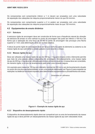 Os componentes com comprimento inferior a 1 m devem ser ensaiados com uma velocidade
de separação dos cabeçotes da máquina proporcionalmente menor do que 50 mm/min.
Os componentes com comprimento superior a 2 m podem ser ensaiados com uma velocidade
de separação dos cabeçotes da máquina proporcionalmente maior do que 150 mm/min.
4.2	 Equipamentos de ensaio dinâmico
4.2.1	 Estrutura
A estrutura rígida de ancoragem deve ser construída de forma que a frequência natural de vibração
da estrutura de ensaio no eixo vertical no ponto de ancoragem não pode ser inferior a 100 Hz e de
forma que a aplicação de uma força de 20 kN no ponto de ancoragem não provoque uma flecha
superior a 1 mm; esta deformação deve ser na fase elástica.
A altura do ponto rígido de ancoragem deve ser tal que nenhuma parte do elemento ou sistema ou da
massa rígida de aço submetido a ensaio golpeie o solo durante o ensaio.
4.2.2	 Massas rígidas de aço
Deve ser utilizada uma massa rígida de aço de 100 kg ± 1 kg para ensaios onde o fabricante permite
que mais de uma pessoa utilize o dispositivo de ancoragem. Simultaneamente, uma massa rígida
de aço de 200 kg ± 2 kg deve ser utilizada para os dois primeiros usuários.Amassa deve ser conectada,
de maneira rígida, a um aro de levantamento para obter uma conexão segura.
Um exemplo para massa de 100 kg com diâmetro nominal de 200 mm e aro de levantamento situado
no centro de uma de suas extremidades, ou em uma posição deslocada (ver Figura 4) para respeitar as
restrições na distância horizontal impostas para determinados equipamentos e procedimentos de ensaio.
	 Dimensões em milímetros
Dimensões em milímetros
25 min.
200 ± 2
Figura 4 – Exemplo de massa rígida de aço
4.2.3	 Dispositivo de desacoplamento rápido
O dispositivo de desacoplamento rápido deve ser compatível com os aros de levantamento da massa
rígida de aço e deve permitir um desacoplamento da massa rígida de aço sem velocidade inicial.
6
ABNT NBR 16325-2:2014
© ABNT 2014 - Todos os direitos reservados
Exemplar
para
uso
exclusivo
-
TARGET
EDITORA
GRÁFICA
LTDA
-
07.907.402/0001-13
(Pedido
508770
Impresso:
05/12/2014)
Arquivo
de
impressão
gerado
em
29/08/2015
19:48:01
de
uso
exclusivo
de
FIX
SOLUCOES
EM
SISTEMAS
DE
ANCORAGEM
LTDA
[18.956.349/0001-67] Arquivo de impressão gerado em 29/08/2015 19:48:01 de uso exclusivo de FIX SOLUCOES EM SISTEMAS DE ANCORAGEM LTDA [18.956.349/0001-67]
 