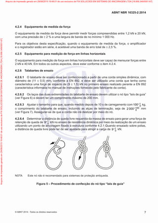 4.2.4	 Equipamento de medida da força
O equipamento de medida da força deve permitir medir forças compreendidas entre 1,2 kN e 20 kN,
com uma precisão de ± 2 % e uma largura de banda de no mínimo 1 000 Hz.
Para os objetivos desta especificação, quando o equipamento de medida da força, o amplificador
e o registrador estão em série, é aceitável uma banda de erro total de ± 2,5 %.
4.2.5	 Equipamento para medição de força em linhas horizontais
O equipamento para medição de força em linhas horizontais deve ser capaz de mensurar forças entre
2 kN e 40 kN. Em todos os outros aspectos, deve estar conforme o item 4.2.4.
4.2.6	 Talabartes de ensaio
4.2.6.1	 O talabarte de ensaio deve ser confeccionado a partir de uma corda simples dinâmica, com
diâmetro de (11 ± 0,5) mm, conforme a EN 892, e deve ser utilizada uma corda que tenha como
característica uma força de impacto de (9 ± 1,5) kN no primeiro ensaio realizado perante a EN 892
(característica informada no manual de instruções fornecido pelo fabricante da corda).
4.2.6.2	 Os laços das duas extremidades do talabarte de ensaio devem utilizar o nó tipo “laís de guia”
(ver Figura 6) e devem ter um comprimento máximo de 200 mm.
4.2.6.3	 Ajustar o tamanho para que, quando medido depois de 10 s de carregamento com 1
0
100+ kg,
o comprimento do talabarte de ensaio, incluindo as alças de terminação, seja de 100
0
2 000+ mm
(ver Figura 7). Assegurar-se de que a corda não irá deslizar por meio do nó.
4.2.6.4	 Determinar a distância de queda livre requerida da massa de ensaio para gerar uma força de
retenção de queda de 1
0
9+ kN no ensaio de resistência dinâmica por meio da realização de um ensaio
utilizando um ponto de ancoragem fixado à estrutura conforme 4.2.1 Quando ensaiado sobre polias,
a distância de queda livre pode ter de ser ajustada para atingir a carga de 1
0
9+ kN.
NOTA	 Este nó não é recomendado para sistemas de proteção antiqueda.
Figura 5 – Procedimento de confecção do nó tipo “laís de guia”
7
ABNT NBR 16325-2:2014
© ABNT 2014 - Todos os direitos reservados
Exemplar
para
uso
exclusivo
-
TARGET
EDITORA
GRÁFICA
LTDA
-
07.907.402/0001-13
(Pedido
508770
Impresso:
05/12/2014)
Arquivo
de
impressão
gerado
em
29/08/2015
19:48:01
de
uso
exclusivo
de
FIX
SOLUCOES
EM
SISTEMAS
DE
ANCORAGEM
LTDA
[18.956.349/0001-67] Arquivo de impressão gerado em 29/08/2015 19:48:01 de uso exclusivo de FIX SOLUCOES EM SISTEMAS DE ANCORAGEM LTDA [18.956.349/0001-67]
 