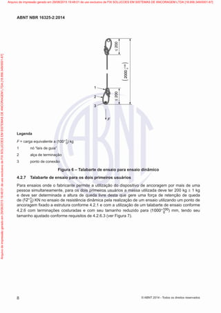 Legenda
F = carga equivalente a (100 + 1 − 0) kg
1 nó “laís de guia”
2 alça de terminação
3 ponto de conexão
F
1
≤
200
2000
+100
2000
0
)
≤
200
2
3
(
Legenda
F = carga equivalente a ( 1
0
100+ ) kg
1	 nó “laís de guia”
2	 alça de terminação
3	 ponto de conexão
Figura 6 – Talabarte de ensaio para ensaio dinâmico
4.2.7	 Talabarte de ensaio para os dois primeiros usuários
Para ensaios onde o fabricante permite a utilização do dispositivo de ancoragem por mais de uma
pessoa simultaneamente, para os dois primeiros usuários a massa utilizada deve ter 200 kg ± 1 kg
e deve ser determinada a altura de queda livre desta que gere uma força de retenção de queda
de ( 1
0
12+ ) KN no ensaio de resistência dinâmica pela realização de um ensaio utilizando um ponto de
ancoragem fixado a estrutura conforme 4.2.1 e com a utilização de um talabarte de ensaio conforme
4.2.6 com terminações costuradas e com seu tamanho reduzido para ( 100
0
1000+ ) mm, tendo seu
tamanho ajustado conforme requisitos de 4.2.6.3 (ver Figura 7).
8
ABNT NBR 16325-2:2014
© ABNT 2014 - Todos os direitos reservados
Exemplar
para
uso
exclusivo
-
TARGET
EDITORA
GRÁFICA
LTDA
-
07.907.402/0001-13
(Pedido
508770
Impresso:
05/12/2014)
Arquivo
de
impressão
gerado
em
29/08/2015
19:48:01
de
uso
exclusivo
de
FIX
SOLUCOES
EM
SISTEMAS
DE
ANCORAGEM
LTDA
[18.956.349/0001-67] Arquivo de impressão gerado em 29/08/2015 19:48:01 de uso exclusivo de FIX SOLUCOES EM SISTEMAS DE ANCORAGEM LTDA [18.956.349/0001-67]
 