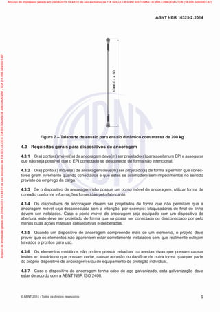 1000
0
/
+
50
Figura 7 – Talabarte de ensaio para ensaio dinâmico com massa de 200 kg
4.3	 Requisitos gerais para dispositivos de ancoragem
4.3.1	 O(s) ponto(s) móvel(is) de ancoragem deve(m) ser projetado(s) para aceitar um EPI e assegurar
que não seja possível que o EPI conectado se desconecte de forma não intencional.
4.3.2	 O(s) ponto(s) móvel(s) de ancoragem deve(m) ser projetado(s) de forma a permitir que conec-
tores girem livremente quando conectados e que estes se acomodem sem impedimentos no sentido
previsto de emprego da carga.
4.3.3	 Se o dispositivo de ancoragem não possuir um ponto móvel de ancoragem, utilizar forma de
conexão conforme informações fornecidas pelo fabricante.
4.3.4	 Os dispositivos de ancoragem devem ser projetados de forma que não permitam que a
ancoragem móvel seja desconectada sem a intenção, por exemplo: bloqueadores de final de linha
devem ser instalados. Caso o ponto móvel de ancoragem seja equipado com um dispositivo de
abertura, este deve ser projetado de forma que só possa ser conectado ou desconectado por pelo
menos duas ações manuais consecutivas e deliberadas.
4.3.5	 Quando um dispositivo de ancoragem compreende mais de um elemento, o projeto deve
prever que os elementos não aparentem estar corretamente instalados sem que realmente estejam
travados e prontos para uso.
4.3.6	 Os elementos metálicos não podem possuir rebarbas ou arestas vivas que possam causar
lesões ao usuário ou que possam cortar, causar abrasão ou danificar de outra forma qualquer parte
do próprio dispositivo de ancoragem e/ou do equipamento de proteção individual.
4.3.7	 Caso o dispositivo de ancoragem tenha cabo de aço galvanizado, esta galvanização deve
estar de acordo com a ABNT NBR ISO 2408.
9
ABNT NBR 16325-2:2014
© ABNT 2014 - Todos os direitos reservados
Exemplar
para
uso
exclusivo
-
TARGET
EDITORA
GRÁFICA
LTDA
-
07.907.402/0001-13
(Pedido
508770
Impresso:
05/12/2014)
Arquivo
de
impressão
gerado
em
29/08/2015
19:48:01
de
uso
exclusivo
de
FIX
SOLUCOES
EM
SISTEMAS
DE
ANCORAGEM
LTDA
[18.956.349/0001-67] Arquivo de impressão gerado em 29/08/2015 19:48:01 de uso exclusivo de FIX SOLUCOES EM SISTEMAS DE ANCORAGEM LTDA [18.956.349/0001-67]
 