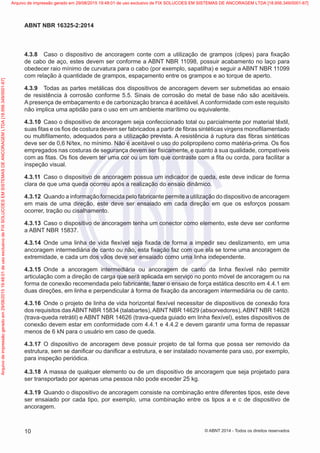 4.3.8	 Caso o dispositivo de ancoragem conte com a utilização de grampos (clipes) para fixação
de cabo de aço, estes devem ser conforme a ABNT NBR 11098, possuir acabamento no laço para
obedecer raio mínimo de curvatura para o cabo (por exemplo, sapatilha) e seguir a ABNT NBR 11099
com relação à quantidade de grampos, espaçamento entre os grampos e ao torque de aperto.
4.3.9	 Todas as partes metálicas dos dispositivos de ancoragem devem ser submetidas ao ensaio
de resistência à corrosão conforme 5.5. Sinais de corrosão do metal de base não são aceitáveis.
A presença de embaçamento e de carbonização branca é aceitável. A conformidade com este requisito
não implica uma aptidão para o uso em um ambiente marítimo ou equivalente.
4.3.10	 Caso o dispositivo de ancoragem seja confeccionado total ou parcialmente por material têxtil,
suas fitas e os fios de costura devem ser fabricados a partir de fibras sintéticas virgens monofilamentado
ou multifilamento, adequados para a utilização prevista. A resistência à ruptura das fibras sintéticas
deve ser de 0,6 N/tex, no mínimo. Não é aceitável o uso do polipropileno como matéria-prima. Os fios
empregados nas costuras de segurança devem ser fisicamente, e quanto à sua qualidade, compatíveis
com as fitas. Os fios devem ter uma cor ou um tom que contraste com a fita ou corda, para facilitar a
inspeção visual.
4.3.11	 Caso o dispositivo de ancoragem possua um indicador de queda, este deve indicar de forma
clara de que uma queda ocorreu após a realização do ensaio dinâmico.
4.3.12	 Quando a informação fornecida pelo fabricante permite a utilização do dispositivo de ancoragem
em mais de uma direção, este deve ser ensaiado em cada direção em que os esforços possam
ocorrer, tração ou cisalhamento.
4.3.13	 Caso o dispositivo de ancoragem tenha um conector como elemento, este deve ser conforme
a ABNT NBR 15837.
4.3.14	 Onde uma linha de vida flexível seja fixada de forma a impedir seu deslizamento, em uma
ancoragem intermediária de canto ou não, esta fixação faz com que ela se torne uma ancoragem de
extremidade, e cada um dos vãos deve ser ensaiado como uma linha independente.
4.3.15	 Onde a ancoragem intermediária ou ancoragem de canto da linha flexível não permitir
articulação com a direção de carga que será aplicada em serviço no ponto móvel de ancoragem ou na
forma de conexão recomendada pelo fabricante, fazer o ensaio de força estática descrito em 4.4.1 em
duas direções, em linha e perpendicular à forma de fixação da ancoragem intermediária ou de canto.
4.3.16	 Onde o projeto de linha de vida horizontal flexível necessitar de dispositivos de conexão fora
dos requisitos dasABNT NBR 15834 (talabartes),ABNT NBR 14629 (absorvedores),ABNT NBR 14628
(trava-queda retrátil) e ABNT NBR 14626 (trava-queda guiado em linha flexível), estes dispositivos de
conexão devem estar em conformidade com 4.4.1 e 4.4.2 e devem garantir uma forma de repassar
menos de 6 kN para o usuário em caso de queda.
4.3.17	 O dispositivo de ancoragem deve possuir projeto de tal forma que possa ser removido da
estrutura, sem se danificar ou danificar a estrutura, e ser instalado novamente para uso, por exemplo,
para inspeção periódica.
4.3.18	 A massa de qualquer elemento ou de um dispositivo de ancoragem que seja projetado para
ser transportado por apenas uma pessoa não pode exceder 25 kg.
4.3.19	 Quando o dispositivo de ancoragem consiste na combinação entre diferentes tipos, este deve
ser ensaiado por cada tipo, por exemplo, uma combinação entre os tipos a e c de dispositivo de
ancoragem.
10
ABNT NBR 16325-2:2014
© ABNT 2014 - Todos os direitos reservados
Exemplar
para
uso
exclusivo
-
TARGET
EDITORA
GRÁFICA
LTDA
-
07.907.402/0001-13
(Pedido
508770
Impresso:
05/12/2014)
Arquivo
de
impressão
gerado
em
29/08/2015
19:48:01
de
uso
exclusivo
de
FIX
SOLUCOES
EM
SISTEMAS
DE
ANCORAGEM
LTDA
[18.956.349/0001-67] Arquivo de impressão gerado em 29/08/2015 19:48:01 de uso exclusivo de FIX SOLUCOES EM SISTEMAS DE ANCORAGEM LTDA [18.956.349/0001-67]
 