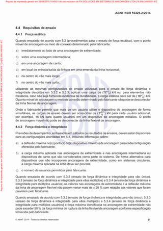 4.4	 Requisitos de ensaio
4.4.1	 Força estática
Quando ensaiado de acordo com 5.2 (procedimentos para o ensaio de força estática), com o ponto
móvel de ancoragem ou meio de conexão determinado pelo fabricante:
 a)	 imediatamente ao lado de uma ancoragem de extremidade;
 b)	 sobre uma ancoragem intermediária;
 c)	 em uma ancoragem de canto;
 d)	 em local de entrada/saída da linha e em uma emenda da linha horizontal;
 e)	 no centro do vão mais longo;
 f)	 no centro do vão mais curto;
utilizando as mesmas configurações de ensaio utilizadas para o ensaio de força dinâmica e
integridade descritas em 5.3.2 e 5.3.3, aplicar uma carga de ( 1
0
12+ ) kN ou, para elementos não
metálicos, caso não seja fornecida evidência de durabilidade, a carga estática deve ser de ( 1
0
18+ ) kN.
O ponto móvel de ancoragem ou meio de conexão determinado pelo fabricante não pode se desconectar
da linha flexível de ancoragem.
Onde o fabricante permitir que mais de um usuário utilize o dispositivo de ancoragem de forma
simultânea, as cargas de ensaio devem ser acrescidas de ( 0 1
0
1 ,
+ ) kN para cada usuário adicional,
por exemplo, 15 kN para quatro usuários em um dispositivo de ancoragem metálico. O ponto
de ancoragem móvel não pode se desconectar da linha flexível de ancoragem.
4.4.2	 Força dinâmica e integridade
Previsões de desempenho, embasadas em cálculos ou resultados de ensaios, devem estar disponíveis
para as configurações acordadas em 5.3, incluindo informação sobre:
 a)	 a deflexão máxima no(s) ponto(s) do(s) dispositivo móvel(is) de ancoragem para cada configuração
oferecida pelo fabricante;
 b)	 a carga máxima aplicada nas ancoragens de extremidade e nas ancoragens intermediaria ou
dispositivos de canto que são considerados como parte do sistema. De forma alternativa para
dispositivos que não incorporem ancoragens de extremidade, como em sistemas circulares,
a carga máxima aplicada na linha deve ser prevista;
 c)	 o número de usuários permitidos pelo fabricante.
Quando ensaiado de acordo com 5.3.2 (ensaio de força dinâmica e integridade para vão único),
5.3.3 (ensaio de força dinâmica e integridade para vãos múltiplos) e 5.3.4 (ensaio de força dinâmica e
integridade para múltiplos usuários) os valores nas ancoragens de extremidade e a deflexão máxima
da linha de ancoragem flexível não podem variar mais de ± 20 % com relação aos valores que foram
previstos pelo fabricante.
Quando ensaiado de acordo com 5.3.2 (ensaio de força dinâmica e integridade para vão único), 5.3.3
(ensaio de força dinâmica e integridade para vãos múltiplos) e 5.3.4 (ensaio de força dinâmica e
integridade para múltiplos usuários) a força máxima identificada na ancoragem de extremidade não
pode exceder 50 % da força mínima de ruptura da linha flexível de ancoragem conforme especificação
fornecida pelo fabricante.
11
ABNT NBR 16325-2:2014
© ABNT 2014 - Todos os direitos reservados
Exemplar
para
uso
exclusivo
-
TARGET
EDITORA
GRÁFICA
LTDA
-
07.907.402/0001-13
(Pedido
508770
Impresso:
05/12/2014)
Arquivo
de
impressão
gerado
em
29/08/2015
19:48:01
de
uso
exclusivo
de
FIX
SOLUCOES
EM
SISTEMAS
DE
ANCORAGEM
LTDA
[18.956.349/0001-67] Arquivo de impressão gerado em 29/08/2015 19:48:01 de uso exclusivo de FIX SOLUCOES EM SISTEMAS DE ANCORAGEM LTDA [18.956.349/0001-67]
 