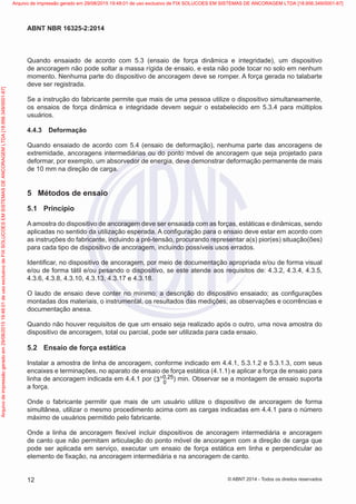 Quando ensaiado de acordo com 5.3 (ensaio de força dinâmica e integridade), um dispositivo
de ancoragem não pode soltar a massa rígida de ensaio, e esta não pode tocar no solo em nenhum
momento. Nenhuma parte do dispositivo de ancoragem deve se romper. A força gerada no talabarte
deve ser registrada.
Se a instrução do fabricante permite que mais de uma pessoa utilize o dispositivo simultaneamente,
os ensaios de força dinâmica e integridade devem seguir o estabelecido em 5.3.4 para múltiplos
usuários.
4.4.3	 Deformação
Quando ensaiado de acordo com 5.4 (ensaio de deformação), nenhuma parte das ancoragens de
extremidade, ancoragens intermediárias ou do ponto móvel de ancoragem que seja projetado para
deformar, por exemplo, um absorvedor de energia, deve demonstrar deformação permanente de mais
de 10 mm na direção de carga.
5	 Métodos de ensaio
5.1	 Princípio
A amostra do dispositivo de ancoragem deve ser ensaiada com as forças, estáticas e dinâmicas, sendo
aplicadas no sentido da utilização esperada. A configuração para o ensaio deve estar em acordo com
as instruções do fabricante, incluindo a pré-tensão, procurando representar a(s) pior(es) situação(ões)
para cada tipo de dispositivo de ancoragem, incluindo possíveis usos errados.
Identificar, no dispositivo de ancoragem, por meio de documentação apropriada e/ou de forma visual
e/ou de forma tátil e/ou pesando o dispositivo, se este atende aos requisitos de: 4.3.2, 4.3.4, 4.3.5,
4.3.6, 4.3.8, 4.3.10, 4.3.13, 4.3.17 e 4.3.18.
O laudo de ensaio deve conter no mínimo: a descrição do dispositivo ensaiado; as configurações
montadas dos materiais, o instrumental, os resultados das medições; as observações e ocorrências e
documentação anexa.
Quando não houver requisitos de que um ensaio seja realizado após o outro, uma nova amostra do
dispositivo de ancoragem, total ou parcial, pode ser utilizada para cada ensaio.
5.2	 Ensaio de força estática
Instalar a amostra de linha de ancoragem, conforme indicado em 4.4.1, 5.3.1.2 e 5.3.1.3, com seus
encaixes e terminações, no aparato de ensaio de força estática (4.1.1) e aplicar a força de ensaio para
linha de ancoragem indicada em 4.4.1 por ( 0 25
0
3 ,
+ ) min. Observar se a montagem de ensaio suporta
a força.
Onde o fabricante permitir que mais de um usuário utilize o dispositivo de ancoragem de forma
simultânea, utilizar o mesmo procedimento acima com as cargas indicadas em 4.4.1 para o número
máximo de usuários permitido pelo fabricante.
Onde a linha de ancoragem flexível incluir dispositivos de ancoragem intermediária e ancoragem
de canto que não permitam articulação do ponto móvel de ancoragem com a direção de carga que
pode ser aplicada em serviço, executar um ensaio de força estática em linha e perpendicular ao
elemento de fixação, na ancoragem intermediária e na ancoragem de canto.
12
ABNT NBR 16325-2:2014
© ABNT 2014 - Todos os direitos reservados
Exemplar
para
uso
exclusivo
-
TARGET
EDITORA
GRÁFICA
LTDA
-
07.907.402/0001-13
(Pedido
508770
Impresso:
05/12/2014)
Arquivo
de
impressão
gerado
em
29/08/2015
19:48:01
de
uso
exclusivo
de
FIX
SOLUCOES
EM
SISTEMAS
DE
ANCORAGEM
LTDA
[18.956.349/0001-67] Arquivo de impressão gerado em 29/08/2015 19:48:01 de uso exclusivo de FIX SOLUCOES EM SISTEMAS DE ANCORAGEM LTDA [18.956.349/0001-67]
 