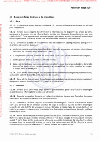 5.3	 Ensaio de força dinâmica e de integridade
5.3.1	 Geral
5.3.1.1	 O talabarte de ensaio deve ser conforme 4.2.6. Um novo talabarte de ensaio deve ser utilizado
para cada ensaio.
5.3.1.2	 Instalar as ancoragens de extremidade e intermediárias no dispositivo de ensaio de forma
apropriada e de acordo com as informações fornecidas pelo fabricante, horizontalmente, com uma
tolerância de 3º. Onde seja relevante, o ensaio deve ser realizado em amostra de material de construção
e com dispositivo de fixação de acordo com as informações fornecidas pelo fabricante.
5.3.1.3	 Devem ser levadas em consideração, para se estabelecer a configuração ou configurações
de ensaios as seguintes questões:
 a)	 sentidode carregamento durante autilização (por exemplo, ancoragens estruturais e intermediárias
montadas em paredes, tetos, telhados ou chão);
 b)	 o comprimento dos vãos (o menor e o maior vãos, o vão conta da distância entre ancoragens);
 c)	 cantos (cantos internos e externos; máximo desvio);
 d)	 tipos e combinações de elementos, por exemplo, absorvedores de energia, indicadores de tensão,
terminações, tencionadores de linha, ancoragens intermediárias, dispositivo móvel de ancoragem,
a própria linha de ancoragem.
5.3.1.4	 Caso a linha de ancoragem flexível possa ser instalada sem ancoragem(ns) intermediária(s),
configurar o sistema de acordo com 5.3.2 (linha de vão único).
5.3.1.5	 Caso a linha de ancoragem flexível possa ser instalada com ancoragem(ns) intermediária(s),
configurar o sistema de acordo com 5.3.3 (linha de múltiplos vãos).
5.3.2	 Vão único
5.3.2.1	 Instalar o vão único mais longo permitido pelo fabricante para o dispositivo de ancoragem
de acordo com a informação fornecida pelo fabricante.
5.3.2.2	 Conectar uma célula de carga em cada extremidade da linha de vida flexível de forma que
a tensão na ancoragem de extremidade possa ser medida.
5.3.2.3	 Conectar a célula de carga ao ponto móvel de ancoragem. Conectar o talabarte de ensaio
(ver 4.2.6) por meio de um conector na célula de carga e posicionar o ponto móvel de ancoragem
no centro do vão da linha de ancoragem flexível. Conectar a massa rígida de ensaio, também por
meio de um conector, à extremidade livre do talabarte de ensaio e o dispositivo de liberação rápida na
massa rígida ensaio.
5.3.2.4	 Mover a massa rígida de ensaio para baixo até que o talabarte de ensaio suporte a massa.
Remover a carga até que a linha de ancoragem flexível volte à sua posição de repouso (sem nenhuma
carga). A partir deste ponto, tendo como referência a posição de repouso da linha flexível, elevar
a massa rígida de ensaio até a altura de queda livre determinada em 4.2.6.4. Segurar a massa
a uma distância horizontal máxima de 300 mm da linha de ancoragem flexível.
13
ABNT NBR 16325-2:2014
© ABNT 2014 - Todos os direitos reservados
Exemplar
para
uso
exclusivo
-
TARGET
EDITORA
GRÁFICA
LTDA
-
07.907.402/0001-13
(Pedido
508770
Impresso:
05/12/2014)
Arquivo
de
impressão
gerado
em
29/08/2015
19:48:01
de
uso
exclusivo
de
FIX
SOLUCOES
EM
SISTEMAS
DE
ANCORAGEM
LTDA
[18.956.349/0001-67] Arquivo de impressão gerado em 29/08/2015 19:48:01 de uso exclusivo de FIX SOLUCOES EM SISTEMAS DE ANCORAGEM LTDA [18.956.349/0001-67]
 