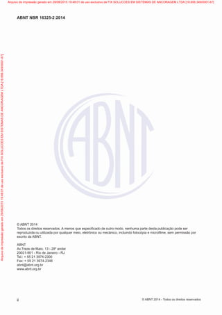 © ABNT 2014
Todos os direitos reservados. A menos que especificado de outro modo, nenhuma parte desta publicação pode ser
reproduzida ou utilizada por qualquer meio, eletrônico ou mecânico, incluindo fotocópia e microfilme, sem permissão por
escrito da ABNT.
ABNT
Av.Treze de Maio, 13 - 28º andar
20031-901 - Rio de Janeiro - RJ
Tel.: + 55 21 3974-2300
Fax: + 55 21 3974-2346
abnt@abnt.org.br
www.abnt.org.br
ii
ABNT NBR 16325-2:2014
© ABNT 2014 - Todos os direitos reservados
Exemplar
para
uso
exclusivo
-
TARGET
EDITORA
GRÁFICA
LTDA
-
07.907.402/0001-13
(Pedido
508770
Impresso:
05/12/2014)
Arquivo
de
impressão
gerado
em
29/08/2015
19:48:01
de
uso
exclusivo
de
FIX
SOLUCOES
EM
SISTEMAS
DE
ANCORAGEM
LTDA
[18.956.349/0001-67] Arquivo de impressão gerado em 29/08/2015 19:48:01 de uso exclusivo de FIX SOLUCOES EM SISTEMAS DE ANCORAGEM LTDA [18.956.349/0001-67]
 