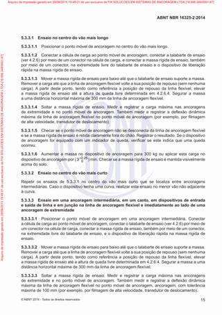 5.3.3.1	 Ensaio no centro do vão mais longo
5.3.3.1.1	 Posicionar o ponto móvel de ancoragem no centro do vão mais longo.
5.3.3.1.2	 Conectar a célula de carga ao ponto móvel de ancoragem, conectar a talabarte de ensaio
(ver 4.2.6) por meio de um conector na célula de carga, e conectar a massa rígida de ensaio, também
por meio de um conector, na extremidade livre do talabarte de ensaio e o dispositivo de liberação
rápida na massa rígida de ensaio.
5.3.3.1.3	 Mover a massa rígida de ensaio para baixo até que o talabarte de ensaio suporte a massa.
Remover a carga até que a linha de ancoragem flexível volte a sua posição de repouso (sem nenhuma
carga). A partir deste ponto, tendo como referência a posição de repouso da linha flexível, elevar
a massa rígida de ensaio até a altura de queda livre determinada em 4.2.6.4. Segurar a massa
a uma distância horizontal máxima de 300 mm da linha de ancoragem flexível.
5.3.3.1.4	 Soltar a massa rígida de ensaio. Medir e registrar a carga máxima nas ancoragens
de extremidade e no ponto móvel de ancoragem. Também medir e registrar a deflexão dinâmica
máxima da linha de ancoragem flexível no ponto móvel de ancoragem (por exemplo, por filmagem
de alta velocidade, transdutor de deslocamento).
5.3.3.1.5	 Checar se o ponto móvel de ancoragem não se desconecta da linha de ancoragem flexível
e se a massa rígida de ensaio é retida claramente fora do chão. Registrar o resultado. Se o dispositivo
de ancoragem for equipado com um indicador de queda, verificar se este indica que uma queda
ocorreu.
5.3.3.1.6	 Aumentar a massa no dispositivo de ancoragem para 300 kg ou aplicar esta carga no
dispositivo de ancoragem por ( 0 25
0
3 ,
+
) min. Checar se a massa rígida de ensaio é mantida visivelmente
acima do solo.
5.3.3.2	 Ensaio no centro do vão mais curto
Repetir os ensaios de 5.3.3.1 no centro do vão mais curto que se localiza entre ancoragens
intermediárias. Caso o dispositivo tenha uma curva, realizar este ensaio no menor vão não adjacente
à curva.
5.3.3.3	 Ensaio em uma ancoragem intermediária, em um canto, em dispositivos de entrada
e saída de linha e em junção na linha de ancoragem flexível e imediatamente ao lado de uma
ancoragem de extremidade
5.3.3.3.1	 Posicionar o ponto móvel de ancoragem em uma ancoragem intermediária. Conectar
a célula de carga ao ponto móvel de ancoragem, conectar o talabarte de ensaio (ver 4.2.6) por meio de
um conector na célula de carga, conectar a massa rígida de ensaio, também por meio de um conector,
na extremidade livre do talabarte de ensaio, e o dispositivo de liberação rápida na massa rígida de
ensaio.
5.3.3.3.2	 Mover a massa rígida de ensaio para baixo até que o talabarte de ensaio suporte a massa.
Remover a carga até que a linha de ancoragem flexível volte a sua posição de repouso (sem nenhuma
carga). A partir deste ponto, tendo como referência a posição de repouso da linha flexível, elevar
a massa rígida de ensaio até a altura de queda livre determinada em 4.2.6.4. Segurar a massa a uma
distância horizontal máxima de 300 mm da linha de ancoragem flexível.
5.3.3.3.3	 Soltar a massa rígida de ensaio. Medir e registrar a carga máxima nas ancoragens
de extremidade e no ponto móvel de ancoragem. Também medir e registrar a deflexão dinâmica
máxima da linha de ancoragem flexível no ponto móvel de ancoragem, ancoragem, com tolerância
máxima de 100 mm (por exemplo, por filmagem de alta velocidade, transdutor de deslocamento).
15
ABNT NBR 16325-2:2014
© ABNT 2014 - Todos os direitos reservados
Exemplar
para
uso
exclusivo
-
TARGET
EDITORA
GRÁFICA
LTDA
-
07.907.402/0001-13
(Pedido
508770
Impresso:
05/12/2014)
Arquivo
de
impressão
gerado
em
29/08/2015
19:48:01
de
uso
exclusivo
de
FIX
SOLUCOES
EM
SISTEMAS
DE
ANCORAGEM
LTDA
[18.956.349/0001-67] Arquivo de impressão gerado em 29/08/2015 19:48:01 de uso exclusivo de FIX SOLUCOES EM SISTEMAS DE ANCORAGEM LTDA [18.956.349/0001-67]
 