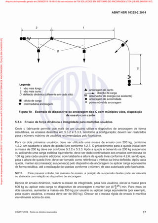 1 vão mais longo
1
2
2
2 vão mais curto
D
D
deflexão dinâmica (diferente em cada vão)
célula de carga
intermediária ancoragem
ancoragem de canto
direção de carga
absorvedor de energia (se existente)
ancoragem de extremidade
ponto móvel de ancoragem
Legenda
Figura 10 – Exemplo de dispositivo de ancoragem tipo C com múltiplos vãos, disposição
de ensaio com canto
5.3.4	 Ensaio de força dinâmica e integridade para múltiplos usuários
Onde o fabricante permite que mais de um usuário utilize o dispositivo de ancoragem de forma
simultânea, os ensaios descritos em 5.3.2 e 5.3.3, conforme a configuração; devem ser realizados
para o número máximo de usuários recomendados pelo fabricante.
Para os dois primeiros usuários, deve ser utilizada uma massa de ensaio com 200 kg, conforme
4.2.2, um talabarte e altura de queda livre conforme 4.2.7. O procedimento para a queda inicial com
a massa de 200 kg deve ser conforme 5.3.2 e 5.3.3. Após a queda e deixando os 200 kg suspensos
ou aplicando uma carga estática equivalente, deve ser dada continuidade aos ensaios com massa de
100 kg para cada usuário adicional, com talabarte e altura de queda livre conforme 4.2.6, sendo que,
para a altura de queda livre, deve ser tomado como referência o vértice da linha defletida. Após cada
queda, manter a(s) massa(s) suspensa(s) pelo dispositivo de ancoragem ou aplicar carga equivalente
de forma estática, até a realização de quedas conforme o número de uso autorizado pelo fabricante.
NOTA	 Para prevenir colisão das massas de ensaio, a posição de suspensão destas pode ser elevada
ou abaixada com relação ao dispositivo de ancoragem.
Depois do ensaio dinâmico, realizar o ensaio de integridade, para dois usuários, elevar a massa para
600 kg ou aplicar esta carga no dispositivo de ancoragem e manter por ( 0 25
0
3 ,
+ ) min. Para mais de
dois usuários, aumentar a massa em 150 kg por usuário ou aplicar carga equivalente (por exemplo,
para quatro usuários, a massa deve ser de 900 kg). Checar se a massa rígida de ensaio é mantida
visivelmente acima do solo.
17
ABNT NBR 16325-2:2014
© ABNT 2014 - Todos os direitos reservados
Exemplar
para
uso
exclusivo
-
TARGET
EDITORA
GRÁFICA
LTDA
-
07.907.402/0001-13
(Pedido
508770
Impresso:
05/12/2014)
Arquivo
de
impressão
gerado
em
29/08/2015
19:48:01
de
uso
exclusivo
de
FIX
SOLUCOES
EM
SISTEMAS
DE
ANCORAGEM
LTDA
[18.956.349/0001-67] Arquivo de impressão gerado em 29/08/2015 19:48:01 de uso exclusivo de FIX SOLUCOES EM SISTEMAS DE ANCORAGEM LTDA [18.956.349/0001-67]
 