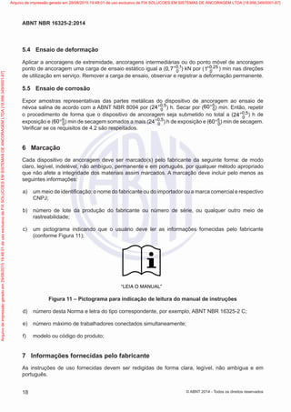 5.4	 Ensaio de deformação
Aplicar a ancoragens de extremidade, ancoragens intermediárias ou do ponto móvel de ancoragem
ponto de ancoragem uma carga de ensaio estático igual a ( 0 1
0
0 7 ,
, +
) kN por ( 0 25
0
1 ,
+ ) min nas direções
de utilização em serviço. Remover a carga de ensaio, observar e registrar a deformação permanente.
5.5	 Ensaio de corrosão
Expor amostras representativas das partes metálicas do dispositivo de ancoragem ao ensaio de
névoa salina de acordo com a ABNT NBR 8094 por ( 0 5
0
24 ,
+
) h. Secar por ( 5
0
60+
) min. Então, repetir
o procedimento de forma que o dispositivo de ancoragem seja submetido no total a ( 0 5
0
24 ,
+ ) h de
exposição e ( 5
0
60+ ) min de secagem somados a mais ( 0 5
0
24 ,
+
) h de exposição e ( 5
0
60+ ) min de secagem.
Verificar se os requisitos de 4.2 são respeitados.
6	 Marcação
Cada dispositivo de ancoragem deve ser marcado(s) pelo fabricante da seguinte forma: de modo
claro, legível, indelével, não ambíguo, permanente e em português, por qualquer método apropriado
que não afete a integridade dos materiais assim marcados. A marcação deve incluir pelo menos as
seguintes informações:
 a)	 um meio de identificação: o nome do fabricante ou do importador ou a marca comercial e respectivo
CNPJ;
 b)	 número de lote da produção do fabricante ou número de série, ou qualquer outro meio de
rastreabilidade;
 c)	 um pictograma indicando que o usuário deve ler as informações fornecidas pelo fabricante
(conforme Figura 11);
“LEIA O MANUAL”
Figura 11 – Pictograma para indicação de leitura do manual de instruções
 d)	 número desta Norma e letra do tipo correspondente, por exemplo, ABNT NBR 16325-2 C;
 e)	 número máximo de trabalhadores conectados simultaneamente;
 f)	 modelo ou código do produto;
7	 Informações fornecidas pelo fabricante
As instruções de uso fornecidas devem ser redigidas de forma clara, legível, não ambígua e em
português.
18
ABNT NBR 16325-2:2014
© ABNT 2014 - Todos os direitos reservados
Exemplar
para
uso
exclusivo
-
TARGET
EDITORA
GRÁFICA
LTDA
-
07.907.402/0001-13
(Pedido
508770
Impresso:
05/12/2014)
Arquivo
de
impressão
gerado
em
29/08/2015
19:48:01
de
uso
exclusivo
de
FIX
SOLUCOES
EM
SISTEMAS
DE
ANCORAGEM
LTDA
[18.956.349/0001-67] Arquivo de impressão gerado em 29/08/2015 19:48:01 de uso exclusivo de FIX SOLUCOES EM SISTEMAS DE ANCORAGEM LTDA [18.956.349/0001-67]
 