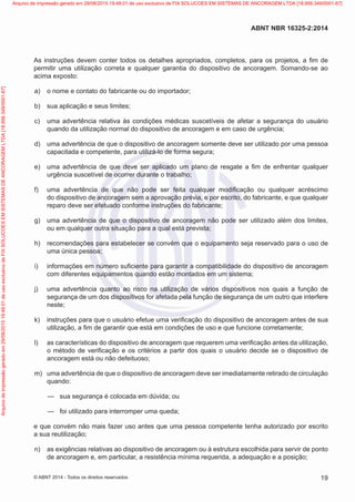 As instruções devem conter todos os detalhes apropriados, completos, para os projetos, a fim de
permitir uma utilização correta e qualquer garantia do dispositivo de ancoragem. Somando-se ao
acima exposto:
 a)	 o nome e contato do fabricante ou do importador;
 b)	 sua aplicação e seus limites;
 c)	 uma advertência relativa às condições médicas suscetíveis de afetar a segurança do usuário
quando da utilização normal do dispositivo de ancoragem e em caso de urgência;
 d)	 uma advertência de que o dispositivo de ancoragem somente deve ser utilizado por uma pessoa
capacitada e competente, para utilizá-lo de forma segura;
 e)	 uma advertência de que deve ser aplicado um plano de resgate a fim de enfrentar qualquer
urgência suscetível de ocorrer durante o trabalho;
 f)	 uma advertência de que não pode ser feita qualquer modificação ou qualquer acréscimo
do dispositivo de ancoragem sem a aprovação prévia, e por escrito, do fabricante, e que qualquer
reparo deve ser efetuado conforme instruções do fabricante;
 g)	 uma advertência de que o dispositivo de ancoragem não pode ser utilizado além dos limites,
ou em qualquer outra situação para a qual está prevista;
 h)	 recomendações para estabelecer se convém que o equipamento seja reservado para o uso de
uma única pessoa;
 i)	 informações em número suficiente para garantir a compatibilidade do dispositivo de ancoragem
com diferentes equipamentos quando estão montados em um sistema;
 j)	 uma advertência quanto ao risco na utilização de vários dispositivos nos quais a função de
segurança de um dos dispositivos for afetada pela função de segurança de um outro que interfere
neste;
 k)	 instruções para que o usuário efetue uma verificação do dispositivo de ancoragem antes de sua
utilização, a fim de garantir que está em condições de uso e que funcione corretamente;
 l)	 as características do dispositivo de ancoragem que requerem uma verificação antes da utilização,
o método de verificação e os critérios a partir dos quais o usuário decide se o dispositivo de
ancoragem está ou não defeituoso;
 m)	 uma advertência de que o dispositivo de ancoragem deve ser imediatamente retirado de circulação
quando:
—
— sua segurança é colocada em dúvida; ou
—
— foi utilizado para interromper uma queda;
e que convém não mais fazer uso antes que uma pessoa competente tenha autorizado por escrito
a sua reutilização;
 n)	 as exigências relativas ao dispositivo de ancoragem ou à estrutura escolhida para servir de ponto
de ancoragem e, em particular, a resistência mínima requerida, a adequação e a posição;
19
ABNT NBR 16325-2:2014
© ABNT 2014 - Todos os direitos reservados
Exemplar
para
uso
exclusivo
-
TARGET
EDITORA
GRÁFICA
LTDA
-
07.907.402/0001-13
(Pedido
508770
Impresso:
05/12/2014)
Arquivo
de
impressão
gerado
em
29/08/2015
19:48:01
de
uso
exclusivo
de
FIX
SOLUCOES
EM
SISTEMAS
DE
ANCORAGEM
LTDA
[18.956.349/0001-67] Arquivo de impressão gerado em 29/08/2015 19:48:01 de uso exclusivo de FIX SOLUCOES EM SISTEMAS DE ANCORAGEM LTDA [18.956.349/0001-67]
 