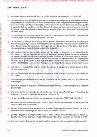  o)	 instruções relativas ao modo de se conectar ao dispositivo de ancoragem ou à estrutura;
 p)	 uma advertência a fim de destacar que, para os sistemas de retenção de queda, é essencial para
a segurança que o dispositivo ou o ponto de ancoragem esteja sempre corretamente posicionado
e que o trabalho seja efetuado de modo a reduzir ao mínimo o risco de quedas, altura da queda
e a possibilidade de queda em pêndulo. Quando for essencial que o dispositivo ou o ponto de
ancoragem seja colocado acima da posição do usuário, o fabricante deve redigir uma cláusula
para este efeito;
 q)	 uma instrução de que o cinturão de segurança tipo paraquedista é o único EPI indicado para
utilização dentro de um sistema de retenção de queda;
 r)	 uma advertência a fim de destacar que, em um sistema de retenção de quedas, é essencial, por
motivos de segurança, verificar a ZLQ (zona livre de queda) sob o usuário no local de trabalho
antes de cada utilização possível, de modo que, em caso de queda, não haja colisão com o solo
nem a presença de outro obstáculo na trajetória da queda;
 s)	 informações relativas aos perigos suscetíveis de afetar o desempenho do dispositivo de
ancoragem, como, por exemplo, temperaturas extremas, arrastar ou enrolar cordas ou cordas
de segurança sobre cantos vivos, efeitos de reativos químicos, condutividade elétrica, de corte,
abrasivo, exposição climática, quedas pendulares, possível incompatibilidade com componentes
de união: trava-queda retrátil (ABNT NBR 14628) e/ou travaqueda deslizante para linha flexível
(ABNT NBR 14626) e as precauções de segurança correspondentes que devem ser observadas;
 t)	 instruções, se necessárias, sobre o modo de proteger o equipamento contra qualquer dano
durante o transporte;
 u)	 informações relativas à importância de qualquer marcação e/ou símbolo sobre o dispositivo de
ancoragem;
 v)	 uma cláusula que descreva o modelo do dispositivo de ancoragem, seu tipo, as marcas de
identificação;
 w)	 a provável duração do dispositivo de ancoragem (obsolescência) ou a maneira pela qual pode ser
determinada,
 x)	 orientação conforme indicação do fabricante e/ou norma específica de que o dispositivo de
ancoragem deve ser revisado periodicamente (ver anexo A);
 y)	 número desta Norma e letra do tipo correspondente, por exemplo, ABNT NBR 16325-2 C;
 z)	 as instruções para utilização devem incluir a força máxima permitida nos pontos estruturais
intermediários e de extremidade,
 aa)	 as instruções de instalação devem incluir a tensão adequada de trabalho da linha de vida e
fornecer meio de identificação de tensão desta por parte do usuário;
 ab)	 quando o dispositivo de ancoragem for utilizado como parte de um sistema de retenção de queda,
deve haver um meio de limitar a força dinâmica exercida sobre o usuário a um máximo de 6 kN;
 ac)	 o numero máximo de usuários que podem utilizar o dispositivo de ancoragem simultaneamente.
20
ABNT NBR 16325-2:2014
© ABNT 2014 - Todos os direitos reservados
Exemplar
para
uso
exclusivo
-
TARGET
EDITORA
GRÁFICA
LTDA
-
07.907.402/0001-13
(Pedido
508770
Impresso:
05/12/2014)
Arquivo
de
impressão
gerado
em
29/08/2015
19:48:01
de
uso
exclusivo
de
FIX
SOLUCOES
EM
SISTEMAS
DE
ANCORAGEM
LTDA
[18.956.349/0001-67] Arquivo de impressão gerado em 29/08/2015 19:48:01 de uso exclusivo de FIX SOLUCOES EM SISTEMAS DE ANCORAGEM LTDA [18.956.349/0001-67]
 