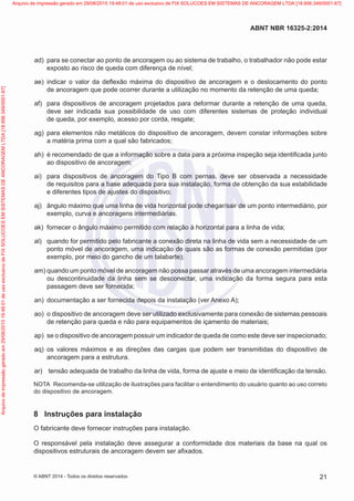  ad)	 para se conectar ao ponto de ancoragem ou ao sistema de trabalho, o trabalhador não pode estar
exposto ao risco de queda com diferença de nível;
 ae)	 indicar o valor da deflexão máxima do dispositivo de ancoragem e o deslocamento do ponto
de ancoragem que pode ocorrer durante a utilização no momento da retenção de uma queda;
 af)	 para dispositivos de ancoragem projetados para deformar durante a retenção de uma queda,
deve ser indicada sua possibilidade de uso com diferentes sistemas de proteção individual
de queda, por exemplo, acesso por corda, resgate;
 ag)	 para elementos não metálicos do dispositivo de ancoragem, devem constar informações sobre
a matéria prima com a qual são fabricados;
 ah)	 é recomendado de que a informação sobre a data para a próxima inspeção seja identificada junto
ao dispositivo de ancoragem;
 ai)	 para dispositivos de ancoragem do Tipo B com pernas, deve ser observada a necessidade
de requisitos para a base adequada para sua instalação, forma de obtenção da sua estabilidade
e diferentes tipos de ajustes do dispositivo;
 aj)	 ângulo máximo que uma linha de vida horizontal pode chegar/sair de um ponto intermediário, por
exemplo, curva e ancoragens intermediárias.
 ak)	 fornecer o ângulo máximo permitido com relação à horizontal para a linha de vida;
 al)	 quando for permitido pelo fabricante a conexão direta na linha de vida sem a necessidade de um
ponto móvel de ancoragem, uma indicação de quais são as formas de conexão permitidas (por
exemplo, por meio do gancho de um talabarte);
 am)	quando um ponto móvel de ancoragem não possa passar através de uma ancoragem intermediária
ou descontinuidade da linha sem se desconectar, uma indicação da forma segura para esta
passagem deve ser fornecida;
 an)	 documentação a ser fornecida depois da instalação (ver Anexo A);
 ao)	 o dispositivo de ancoragem deve ser utilizado exclusivamente para conexão de sistemas pessoais
de retenção para queda e não para equipamentos de içamento de materiais;
 ap)	 se o dispositivo de ancoragem possuir um indicador de queda de como este deve ser inspecionado;
 aq)	 os valores máximos e as direções das cargas que podem ser transmitidas do dispositivo de
ancoragem para a estrutura.
 ar)	 tensão adequada de trabalho da linha de vida, forma de ajuste e meio de identificação da tensão.
NOTA	 Recomenda-se utilização de ilustrações para facilitar o entendimento do usuário quanto ao uso correto
do dispositivo de ancoragem.
8	 Instruções para instalação
O fabricante deve fornecer instruções para instalação.
O responsável pela instalação deve assegurar a conformidade dos materiais da base na qual os
dispositivos estruturais de ancoragem devem ser afixados.
21
ABNT NBR 16325-2:2014
© ABNT 2014 - Todos os direitos reservados
Exemplar
para
uso
exclusivo
-
TARGET
EDITORA
GRÁFICA
LTDA
-
07.907.402/0001-13
(Pedido
508770
Impresso:
05/12/2014)
Arquivo
de
impressão
gerado
em
29/08/2015
19:48:01
de
uso
exclusivo
de
FIX
SOLUCOES
EM
SISTEMAS
DE
ANCORAGEM
LTDA
[18.956.349/0001-67] Arquivo de impressão gerado em 29/08/2015 19:48:01 de uso exclusivo de FIX SOLUCOES EM SISTEMAS DE ANCORAGEM LTDA [18.956.349/0001-67]
 
