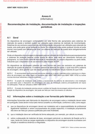 Anexo A
(informativo)
Recomendações de instalação, documentação de instalação e inspeções
periódicas
A.1	 Geral
Os dispositivos de ancoragem contemplados por esta Norma são apropriados para sistemas de
retenção de queda e também podem ser utilizados para sistemas de restrição de movimentação.
Sistemas de uso exclusivo para restrição de movimentação não podem ser utilizados para retenção de
queda, pois pode gerar grave acidente ou morte. Em situações onde exista qualquer dúvida se pode
ocorrer uma queda com diferença de nível, um sistema de retenção de queda deve obrigatoriamente
ser utilizado.
Onde um dispositivo de ancoragem é planejado para ser utilizado de forma exclusiva para equipamentos
e sistemas de proteção pessoal contra queda de altura, este deve ser claramente marcado por
pictograma, ou outra forma clara de marcação e interpretação, no próprio dispositivo ou perto deste,
indicando que o dispositivo é de uso exclusivo para fixação de EPI.
Os dispositivos de ancoragem cobertos por esta Norma são para uso exclusivo em sistemas de
retenção de queda de pessoas. O sistema pessoal de retenção de queda, o qual inclui EPI e sistema
de ancoragem, deve garantir que não sejam geradas no trabalhador forças maiores do que 6 kN.
NOTA 1	 É recomendado para possíveis estruturas metálicas a serem inseridas entre a estrutura e o dispo-
sitivo de ancoragem que estas sigam os requisitos das: ABNT NBR 8800 e/ou ABNT NBR 14762 ou outras
normas técnicas referentes a outros materiais.
NOTA 2	 O projeto de instalação pode avaliar a necessidade de sistema de aterramento e de instalação
de para-raios para o dispositivo de ancoragem em caso de instalação externa principalmente em topos
de edificações. Pode ser utilizada a ABNT NBR 5419.
NOTA 3	 O projeto de instalação precisa prever a solidez de fixação da ancoragem estrutural que serve para
fixação do dispositivo de ancoragem, isto pode ser feito por meio de ensaios ou cálculos.
A.2	 Informações sobre a instalação a ser fornecida pelo fabricante
Informações fornecidas pelo fabricante do dispositivo de ancoragem sobre a instalação devem estar
em português. Estas devem incluir pelo menos conselho ou informação, conforme o caso, como segue:
 a)	 que os dispositivos de ancoragem devem ser instalados sob a responsabilidade de profissional
legalmente habilitado e serem acompanhados de projeto específico. A instalação propriamente
dita deve ser feita por pessoa qualificada para esta finalidade;
 b)	 que a instalação deve ser verificada de forma adequada, por exemplo, por cálculo ou ensaio;
 c)	 sobre a adequação de materiais de base, ancoragem estrutural, ou elemento de fixação se for o
caso, tendo em conta as cargas registradas no dispositivo de ancoragem durante os ensaios com
relação à resistência dinâmica e integridade;
22
ABNT NBR 16325-2:2014
© ABNT 2014 - Todos os direitos reservados
Exemplar
para
uso
exclusivo
-
TARGET
EDITORA
GRÁFICA
LTDA
-
07.907.402/0001-13
(Pedido
508770
Impresso:
05/12/2014)
Arquivo
de
impressão
gerado
em
29/08/2015
19:48:01
de
uso
exclusivo
de
FIX
SOLUCOES
EM
SISTEMAS
DE
ANCORAGEM
LTDA
[18.956.349/0001-67] Arquivo de impressão gerado em 29/08/2015 19:48:01 de uso exclusivo de FIX SOLUCOES EM SISTEMAS DE ANCORAGEM LTDA [18.956.349/0001-67]
 