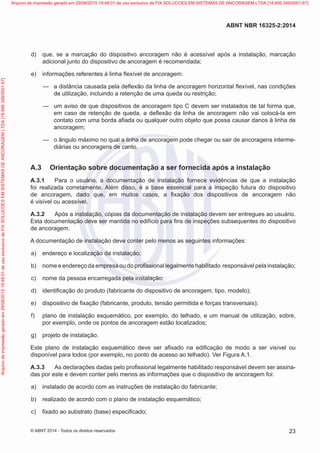  d)	 que, se a marcação do dispositivo ancoragem não é acessível após a instalação, marcação
adicional junto do dispositivo de ancoragem é recomendada;
 e)	 informações referentes à linha flexível de ancoragem:
—
— a distância causada pela deflexão da linha de ancoragem horizontal flexível, nas condições
de utilização, incluindo a retenção de uma queda ou restrição;
—
— um aviso de que dispositivos de ancoragem tipo C devem ser instalados de tal forma que,
em caso de retenção de queda, a deflexão da linha de ancoragem não vai colocá-la em
contato com uma borda afiada ou qualquer outro objeto que possa causar danos à linha de
ancoragem;
—
— o ângulo máximo no qual a linha de ancoragem pode chegar ou sair de ancoragens interme-
diárias ou ancoragens de canto.
A.3	 Orientação sobre documentação a ser fornecida após a instalação
A.3.1	 Para o usuário, a documentação de instalação fornece evidências de que a instalação
foi realizada corretamente. Além disso, é a base essencial para a inspeção futura do dispositivo
de ancoragem, dado que, em muitos casos, a fixação dos dispositivos de ancoragem não
é visível ou acessível.
A.3.2	 Após a instalação, cópias da documentação de instalação devem ser entregues ao usuário.
Esta documentação deve ser mantida no edifício para fins de inspeções subsequentes do dispositivo
de ancoragem.
A documentação de instalação deve conter pelo menos as seguintes informações:
 a)	 endereço e localização da instalação;
 b)	 nome e endereço da empresa ou do profissional legalmente habilitado responsável pela instalação;
 c)	 nome da pessoa encarregada pela instalação;
 d)	 identificação do produto (fabricante do dispositivo de ancoragem, tipo, modelo);
 e)	 dispositivo de fixação (fabricante, produto, tensão permitida e forças transversais);
 f)	 plano de instalação esquemático, por exemplo, do telhado, e um manual de utilização, sobre,
por exemplo, onde os pontos de ancoragem estão localizados;
 g)	 projeto de instalação.
Este plano de instalação esquemático deve ser afixado na edificação de modo a ser visível ou
disponível para todos (por exemplo, no ponto de acesso ao telhado). Ver Figura A.1.
A.3.3	 As declarações dadas pelo profissional legalmente habilitado responsável devem ser assina-
das por este e devem conter pelo menos as informações que o dispositivo de ancoragem foi:
 a)	 instalado de acordo com as instruções de instalação do fabricante;
 b)	 realizado de acordo com o plano de instalação esquemático;
 c)	 fixado ao substrato (base) especificado;
23
ABNT NBR 16325-2:2014
© ABNT 2014 - Todos os direitos reservados
Exemplar
para
uso
exclusivo
-
TARGET
EDITORA
GRÁFICA
LTDA
-
07.907.402/0001-13
(Pedido
508770
Impresso:
05/12/2014)
Arquivo
de
impressão
gerado
em
29/08/2015
19:48:01
de
uso
exclusivo
de
FIX
SOLUCOES
EM
SISTEMAS
DE
ANCORAGEM
LTDA
[18.956.349/0001-67] Arquivo de impressão gerado em 29/08/2015 19:48:01 de uso exclusivo de FIX SOLUCOES EM SISTEMAS DE ANCORAGEM LTDA [18.956.349/0001-67]
 