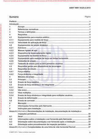 Prefácio.................................................................................................................................................v
Introdução............................................................................................................................................vi
1	Escopo.................................................................................................................................1
2	 Referências normativas......................................................................................................1
3	 Termos e definições............................................................................................................2
4	Requisitos............................................................................................................................5
4.1	 Equipamentos para ensaios estático................................................................................5
4.1.1	 Equipamento para medida de força..................................................................................5
4.1.2	 Velocidade de aplicação da força......................................................................................5
4.2	 Equipamentos de ensaio dinâmico...................................................................................6
4.2.1	Estrutura..............................................................................................................................6
4.2.2	 Massas rígidas de aço........................................................................................................6
4.2.3	 Dispositivo de desacoplamento rápido............................................................................6
4.2.4	 Equipamento de medida da força......................................................................................7
4.2.5	 Equipamento para medição de força em linhas horizontais...........................................7
4.2.6	 Talabartes de ensaio...........................................................................................................7
4.2.7	 Talabarte de ensaio para os dois primeiros usuários.....................................................8
4.3	 Requisitos gerais para dispositivos de ancoragem........................................................9
4.4	 Requisitos de ensaio........................................................................................................11
4.4.1	 Força estática....................................................................................................................11
4.4.2	 Força dinâmica e integridade...........................................................................................11
5	 Métodos de ensaio............................................................................................................12
5.1	Princípio.............................................................................................................................12
5.2	 Ensaio de força estática...................................................................................................12
5.3	 Ensaio de força dinâmica e de integridade....................................................................13
5.3.1	Geral...................................................................................................................................13
5.3.2	 Vão único...........................................................................................................................13
5.3.3	 Vãos múltiplos...................................................................................................................14
5.3.4	 Ensaio de força dinâmica e integridade para múltiplos usuários................................17
5.4	 Ensaio de deformação......................................................................................................18
5.5	 Ensaio de corrosão...........................................................................................................18
6	Marcação............................................................................................................................18
7	 Informações fornecidas pelo fabricante.........................................................................18
8	 Instruções para instalação...............................................................................................21
Anexo A (informativo) Recomendações de instalação, documentação de instalação e
inspeções periódicas........................................................................................................22
A.1	Geral...................................................................................................................................22
A.2	 Informações sobre a instalação a ser fornecida pelo fabricante.................................22
A.3	 Orientação sobre documentação a ser fornecida após a instalação...........................23
A.4	 Orientação sobre procedimentos de inspeção periódica.............................................26
Anexo B (informativo) Complexidades de uma linha de vida horizontal flexível..........................27
iii
ABNT NBR 16325-2:2014
© ABNT 2014 - Todos os direitos reservados
Sumário Página
Exemplar
para
uso
exclusivo
-
TARGET
EDITORA
GRÁFICA
LTDA
-
07.907.402/0001-13
(Pedido
508770
Impresso:
05/12/2014)
Arquivo
de
impressão
gerado
em
29/08/2015
19:48:01
de
uso
exclusivo
de
FIX
SOLUCOES
EM
SISTEMAS
DE
ANCORAGEM
LTDA
[18.956.349/0001-67] Arquivo de impressão gerado em 29/08/2015 19:48:01 de uso exclusivo de FIX SOLUCOES EM SISTEMAS DE ANCORAGEM LTDA [18.956.349/0001-67]
 