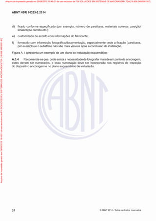  d)	 fixado conforme especificado (por exemplo, número de parafusos, materiais corretos, posição/
localização correta etc.);
 e)	 customizado de acordo com informações do fabricante;
 f)	 fornecido com informação fotográfica/documentação, especialmente onde a fixação (parafusos,
por exemplo) e o substrato não são mais visíveis após a conclusão da instalação.
Figura A.1 apresenta um exemplo de um plano de instalação esquemático.
A.3.4	 Recomenda-se que, onde exista a necessidade de fotografar mais de um ponto de ancoragem,
estes devem ser numerados, e essa numeração deve ser incorporada nos registros de inspeção
do dispositivo ancoragem e no plano esquemático de instalação.
24
ABNT NBR 16325-2:2014
© ABNT 2014 - Todos os direitos reservados
Exemplar
para
uso
exclusivo
-
TARGET
EDITORA
GRÁFICA
LTDA
-
07.907.402/0001-13
(Pedido
508770
Impresso:
05/12/2014)
Arquivo
de
impressão
gerado
em
29/08/2015
19:48:01
de
uso
exclusivo
de
FIX
SOLUCOES
EM
SISTEMAS
DE
ANCORAGEM
LTDA
[18.956.349/0001-67] Arquivo de impressão gerado em 29/08/2015 19:48:01 de uso exclusivo de FIX SOLUCOES EM SISTEMAS DE ANCORAGEM LTDA [18.956.349/0001-67]
 