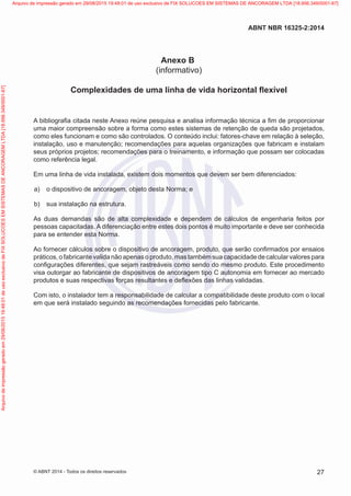 Anexo B
(informativo)
Complexidades de uma linha de vida horizontal flexível
A bibliografia citada neste Anexo reúne pesquisa e analisa informação técnica a fim de proporcionar
uma maior compreensão sobre a forma como estes sistemas de retenção de queda são projetados,
como eles funcionam e como são controlados. O conteúdo inclui: fatores-chave em relação à seleção,
instalação, uso e manutenção; recomendações para aquelas organizações que fabricam e instalam
seus próprios projetos; recomendações para o treinamento, e informação que possam ser colocadas
como referência legal.
Em uma linha de vida instalada, existem dois momentos que devem ser bem diferenciados:
 a)	 o dispositivo de ancoragem, objeto desta Norma; e
 b)	 sua instalação na estrutura.
As duas demandas são de alta complexidade e dependem de cálculos de engenharia feitos por
pessoas capacitadas. A diferenciação entre estes dois pontos é muito importante e deve ser conhecida
para se entender esta Norma.
Ao fornecer cálculos sobre o dispositivo de ancoragem, produto, que serão confirmados por ensaios
práticos, o fabricante valida não apenas o produto, mas também sua capacidade de calcular valores para
configurações diferentes, que sejam rastreáveis como sendo do mesmo produto. Este procedimento
visa outorgar ao fabricante de dispositivos de ancoragem tipo C autonomia em fornecer ao mercado
produtos e suas respectivas forças resultantes e deflexões das linhas validadas.
Com isto, o instalador tem a responsabilidade de calcular a compatibilidade deste produto com o local
em que será instalado seguindo as recomendações fornecidas pelo fabricante.
27
ABNT NBR 16325-2:2014
© ABNT 2014 - Todos os direitos reservados
Exemplar
para
uso
exclusivo
-
TARGET
EDITORA
GRÁFICA
LTDA
-
07.907.402/0001-13
(Pedido
508770
Impresso:
05/12/2014)
Arquivo
de
impressão
gerado
em
29/08/2015
19:48:01
de
uso
exclusivo
de
FIX
SOLUCOES
EM
SISTEMAS
DE
ANCORAGEM
LTDA
[18.956.349/0001-67] Arquivo de impressão gerado em 29/08/2015 19:48:01 de uso exclusivo de FIX SOLUCOES EM SISTEMAS DE ANCORAGEM LTDA [18.956.349/0001-67]
 