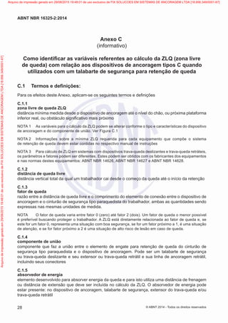 Anexo C
(informativo)
Como identificar as variáveis referentes ao cálculo da ZLQ (zona livre
de queda) com relação aos dispositivos de ancoragem tipos C quando
utilizados com um talabarte de segurança para retenção de queda
C.1	 Termos e definições:
Para os efeitos deste Anexo, aplicam-se os seguintes termos e definições
C.1.1
zona livre de queda ZLQ
distância mínima medida desde o dispositivo de ancoragem até o nível do chão, ou próxima plataforma
inferior real, ou obstáculo significativo mais próximo
NOTA 1	 As variáveis para o cálculo da ZLQ podem se alterar conforme o tipo e características do dispositivo
de ancoragem e do componente de união. Ver Figura C.1
NOTA 2	 Informações sobre a mínima ZLQ requerida para cada equipamento que compõe o sistema
de retenção de queda devem estar contidas no respectivo manual de instruções
NOTA 3	 Para cálculo de ZLQ em sistemas com dispositivos trava-queda deslizantes e trava-queda retráteis,
os parâmetros e fatores podem ser diferentes. Estes podem ser obtidos com os fabricantes dos equipamentos
e nas normas destes equipamentos: ABNT NBR 14626, ABNT NBR 14627 e ABNT NBR 14628.
C.1.2
distância de queda livre
distância vertical total da qual um trabalhador cai desde o começo da queda até o início da retenção
C.1.3
fator de queda
razão entre a distância de queda livre e o comprimento do elemento de conexão entre o dispositivo de
ancoragem e o cinturão de segurança tipo paraquedista do trabalhador, ambas as quantidades sendo
expressas nas mesmas unidades de medida.
NOTA	 O fator de queda varia entre fator 0 (zero) até fator 2 (dois). Um fator de queda o menor possível
é preferível buscando proteger o trabalhador. A ZLQ está diretamente relacionada ao fator de queda e, se
este for um fator 0, representa uma situação com boa segurança, se for um fator próximo a 1, é uma situação
de atenção, e se for fator próximo a 2 é uma situação de alto risco de lesão em caso de queda.
C.1.4
componente de união
componente que faz a união entre o elemento de engate para retenção de queda do cinturão de
segurança tipo paraquedista e o dispositivo de ancoragem. Pode ser um talabarte de segurança
ou trava-queda deslizante e seu extensor ou trava-queda retrátil e sua linha de ancoragem retrátil,
incluindo seus conectores
C.1.5
absorvedor de energia
elemento desenvolvido para absorver energia da queda e para isto utiliza uma distância de frenagem
ou distância de extensão que deve ser incluída no cálculo da ZLQ. O absorvedor de energia pode
estar presente: no dispositivo de ancoragem, talabarte de segurança, extensor do trava-queda e/ou
trava-queda retrátil
28
ABNT NBR 16325-2:2014
© ABNT 2014 - Todos os direitos reservados
Exemplar
para
uso
exclusivo
-
TARGET
EDITORA
GRÁFICA
LTDA
-
07.907.402/0001-13
(Pedido
508770
Impresso:
05/12/2014)
Arquivo
de
impressão
gerado
em
29/08/2015
19:48:01
de
uso
exclusivo
de
FIX
SOLUCOES
EM
SISTEMAS
DE
ANCORAGEM
LTDA
[18.956.349/0001-67] Arquivo de impressão gerado em 29/08/2015 19:48:01 de uso exclusivo de FIX SOLUCOES EM SISTEMAS DE ANCORAGEM LTDA [18.956.349/0001-67]
 