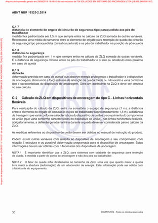 C.1.7
distância do elemento de engate do cinturão de segurança tipo paraquedista aos pés do
trabalhador
medida fixa padronizada em 1,5 m que sempre entra no cálculo da ZLQ somada às outras variáveis.
Representa uma média de tamanho entre o elemento de engate para retenção de queda do cinturão
de segurança tipo paraquedista (dorsal ou peitoral) e os pés do trabalhador na posição de pós-queda
C.1.8
distância de segurança
medida fixa padronizada em 1 m que sempre entra no cálculo da ZLQ somada às outras variáveis.
É a distância de segurança mínima entre os pés do trabalhador e o solo ou obstáculo mais próximo
em caso de queda
C.1.9
deflexão
deformação prevista em caso de queda que absorve energia protegendo o trabalhador e o dispositivo
de ancoragem, diminuindo a força máxima de retenção de queda. Pode ou não existir e varia conforme
tipo e características do dispositivo de ancoragem. Gera um acréscimo na ZLQ e deve ser prevista
no seu cálculo
C.2	 CálculodaZLQemdispositivosdeancoragemdotipoC–Linhashorizontais
flexíveis
Para realização do cálculo da ZLQ, entra na somatória o espaço de segurança (1 m), a distância
entre o elemento de engate do cinturão e os pés do trabalhador (aproximadamente 1,5 m), a distância
defrenagem(quevariaconformecaracterísticasdodispositivodeunião),ocomprimentodocomponente
de união (que varia conforme características do dispositivo de união), nas linhas horizontais flexíveis,
obrigatoriamente, a deflexão gerada na linha durante a queda deve ser considerada para o cálculo da
ZLQ.
As medidas referentes ao dispositivo de união devem ser obtidas no manual de instrução do produto.
Podem existir outras variáveis com relação ao dispositivo de ancoragem e seu comprimento com
relação à estrutura e ou possível deformação programada para o dispositivo de ancoragem. Estas
informações devem ser obtidas com o fabricante dos dispositivos de ancoragem.
NOTA 1	 É importante identificar que a ZLQ, para sistemas com talabarte de segurança para retenção
de queda, é medida a partir do ponto de ancoragem e não dos pés do trabalhador.
NOTA 2	 O fator de queda influi diretamente no tamanho da ZLQ, uma vez que quanto maior a queda
livre maior a abertura (deformação) de um absorvedor de energia. Esta informação pode ser obtida com
o fabricante do equipamento.
30
ABNT NBR 16325-2:2014
© ABNT 2014 - Todos os direitos reservados
Exemplar
para
uso
exclusivo
-
TARGET
EDITORA
GRÁFICA
LTDA
-
07.907.402/0001-13
(Pedido
508770
Impresso:
05/12/2014)
Arquivo
de
impressão
gerado
em
29/08/2015
19:48:01
de
uso
exclusivo
de
FIX
SOLUCOES
EM
SISTEMAS
DE
ANCORAGEM
LTDA
[18.956.349/0001-67] Arquivo de impressão gerado em 29/08/2015 19:48:01 de uso exclusivo de FIX SOLUCOES EM SISTEMAS DE ANCORAGEM LTDA [18.956.349/0001-67]
 
