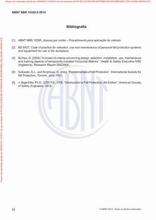 Bibliografia
[1] 	ABNT NBR 15595, Acesso por corda – Procedimento para aplicação do método.
[2] 	BS 8437, Code of practice for selection, use and maintenance of personal fall protection systems
and equipment for use in the workplace.
[3] 	Riches, D. (2004) “A review of criteria concerning design, selection, installation, use, maintenance
and training aspects of temporarily-installed horizontal lifelines”. Health & Safety Executive HSE
(Inglaterra), Research Report 266/2004.
[4] 	Sulowski, A.c., and Amphoux, m. (eds). “Fundamentals of fall Protection”. International Society for
fall Protection, Toronto, June 1991.
[5] 	J. Nigel Ellis, Ph.D., CSP, P.E., CPE. “Introduction to Fall Protection, 4th Edition”.American Society
of Safety Engineers, 2012.
32
ABNT NBR 16325-2:2014
© ABNT 2014 - Todos os direitos reservados
Exemplar
para
uso
exclusivo
-
TARGET
EDITORA
GRÁFICA
LTDA
-
07.907.402/0001-13
(Pedido
508770
Impresso:
05/12/2014)
Arquivo
de
impressão
gerado
em
29/08/2015
19:48:01
de
uso
exclusivo
de
FIX
SOLUCOES
EM
SISTEMAS
DE
ANCORAGEM
LTDA
[18.956.349/0001-67] Arquivo de impressão gerado em 29/08/2015 19:48:01 de uso exclusivo de FIX SOLUCOES EM SISTEMAS DE ANCORAGEM LTDA [18.956.349/0001-67]
 